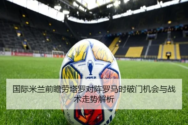 国际米兰前瞻劳塔罗对阵罗马时破门机会与战术走势解析