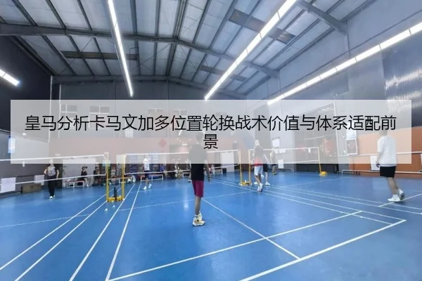 皇马分析卡马文加多位置轮换战术价值与体系适配前景