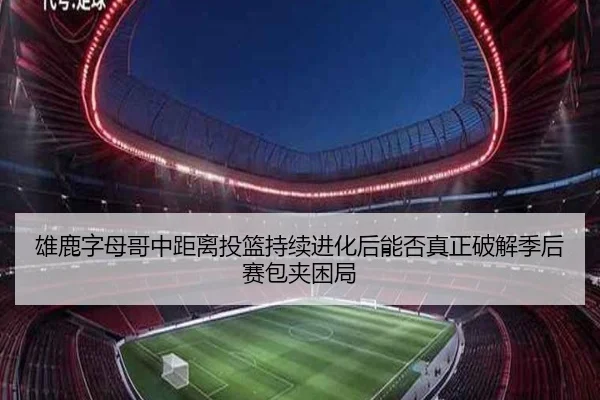 雄鹿字母哥中距离投篮持续进化后能否真正破解季后赛包夹困局