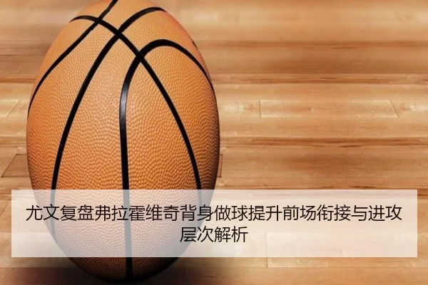 尤文复盘弗拉霍维奇背身做球提升前场衔接与进攻层次解析