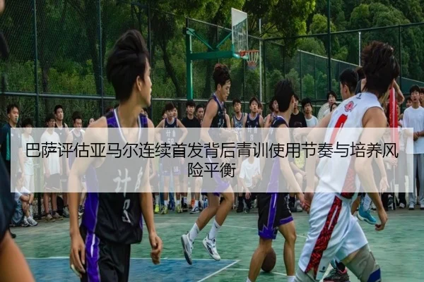 巴萨评估亚马尔连续首发背后青训使用节奏与培养风险平衡