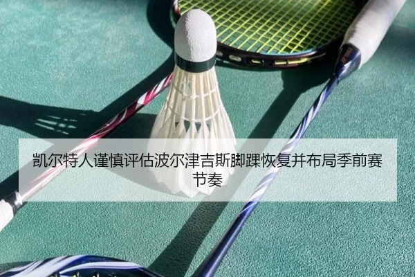 凯尔特人谨慎评估波尔津吉斯脚踝恢复并布局季前赛节奏