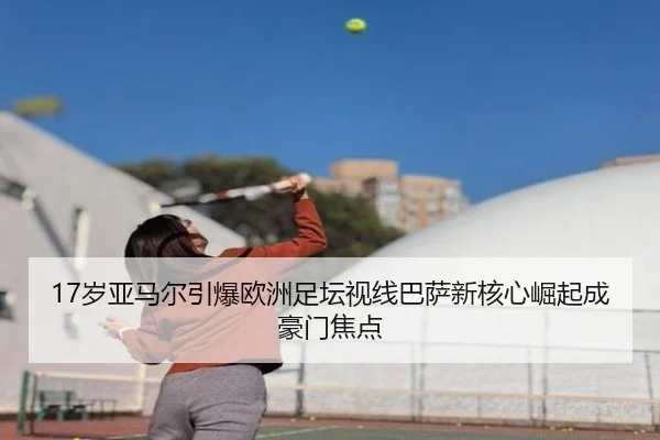 17岁亚马尔引爆欧洲足坛视线巴萨新核心崛起成豪门焦点