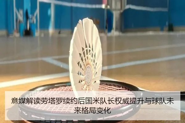 意媒解读劳塔罗续约后国米队长权威提升与球队未来格局变化